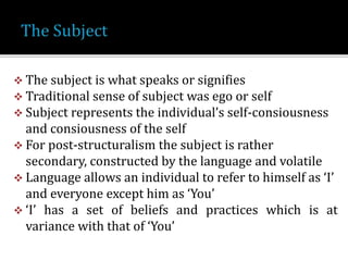  The subject is what speaks or signifies
 Traditional sense of subject was ego or self
 Subject represents the individual’s self-consiousness
and consiousness of the self
 For post-structuralism the subject is rather
secondary, constructed by the language and volatile
 Language allows an individual to refer to himself as ‘I’
and everyone except him as ‘You’
 ‘I’ has a set of beliefs and practices which is at
variance with that of ‘You’
 