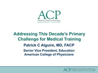 Addressing This Decade's Primary
 Challenge for Medical Training
    Patrick C Alguire, MD, FACP
    Senior Vice President, Education
    American College of Physicians
 