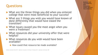 Questions
 What are the three things you did when you entered
college that were most beneficial to your success?
 What are 3 things you wish you would have known of
done differently that would have eased the
transition?
 What issues caused you the most angst when you
were a freshman?
 What resources did your university offer that were
helpful?
 What resources do you wish would have been
available?
 How could that resource be made available?
AllCEUs Unlimited CEUs $59 | Addiction Counselor Certificate Training $149 | Specialty Certificates $89 1
• Residence halls
• Time scheduling
• RHSC
• Homesickness
• Conflict resolution
• Class scheduling
 