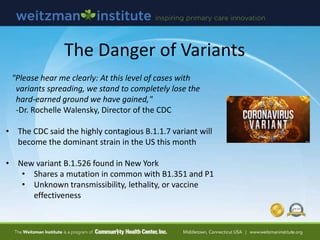 The Danger of Variants
"Please hear me clearly: At this level of cases with
variants spreading, we stand to completely lose the
hard-earned ground we have gained,"
-Dr. Rochelle Walensky, Director of the CDC
• The CDC said the highly contagious B.1.1.7 variant will
become the dominant strain in the US this month
• New variant B.1.526 found in New York
• Shares a mutation in common with B1.351 and P1
• Unknown transmissibility, lethality, or vaccine
effectiveness
 