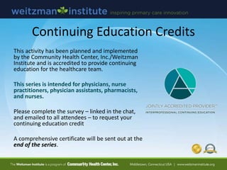 Continuing Education Credits
This activity has been planned and implemented
by the Community Health Center, Inc./Weitzman
Institute and is accredited to provide continuing
education for the healthcare team.
This series is intended for physicians, nurse
practitioners, physician assistants, pharmacists,
and nurses.
Please complete the survey – linked in the chat,
and emailed to all attendees – to request your
continuing education credit
A comprehensive certificate will be sent out at the
end of the series.
 