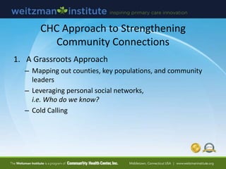 CHC Approach to Strengthening
Community Connections
1. A Grassroots Approach
– Mapping out counties, key populations, and community
leaders
– Leveraging personal social networks,
i.e. Who do we know?
– Cold Calling
 