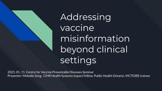 Addressing
vaccine
misinformation
beyond clinical
settings
CVPD Seminar series
Presenter: Melodie
(Yunju) Song PhD
2021. 01. 11. Centre for Vaccine Preventable Diseases Seminar
Presenter: Melodie Song, CIHR Health Systems Impact Fellow, Public Health Ontario; VICTOIRE trainee
 