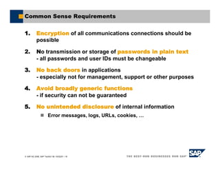 SAP AG 2006, SAP TechEd ’06 / AGS201 / 18
Common Sense Requirements
1. Encryption of all communications connections should be
possible
2. No transmission or storage of passwords in plain text
- all passwords and user IDs must be changeable
3. No back doors in applications
- especially not for management, support or other purposes
4. Avoid broadly generic functions
- if security can not be guaranteed
5. No unintended disclosure of internal information
Error messages, logs, URLs, cookies, …
 