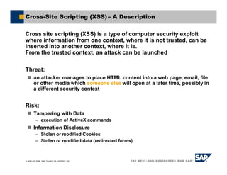 SAP AG 2006, SAP TechEd ’06 / AGS201 / 22
Cross-Site Scripting (XSS) – A Description
Cross site scripting (XSS) is a type of computer security exploit
where information from one context, where it is not trusted, can be
inserted into another context, where it is.
From the trusted context, an attack can be launched
Threat:
an attacker manages to place HTML content into a web page, email, file
or other media which someone else will open at a later time, possibly in
a different security context
Risk:
Tampering with Data
– execution of ActiveX commands
Information Disclosure
– Stolen or modified Cookies
– Stolen or modified data (redirected forms)
 