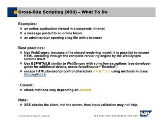 SAP AG 2006, SAP TechEd ’06 / AGS201 / 23
Cross-Site Scripting (XSS) – What To Do
Examples:
an online application viewed in a corporate intranet
a message posted to an online forum
an administrator opening a log file with a browser
Best practices:
Use WebDynpro, because of its closed rendering model, it is possible to ensure
HTML encoding through the complete rendering engine by the WebDynpro
runtime itself
Use BSP/HTMLB similar to WebDynpro with some few exceptions (see developer
guide for additional details, needs forceEncode=“Enabled”)
escape HTML/Javascript control characters < > & " ' ( ) using methods in class
StringUtils
! Caveat:
attack methods vary depending on context
Note:
XSS attacks the client, not the server, thus input validation may not help
 