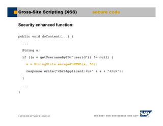 SAP AG 2006, SAP TechEd ’06 / AGS201 / 25
Cross-Site Scripting (XSS) secure code
Security enhanced function:
public void doContent(...) {
...
String s;
if ((s = getUsernameByID("userid")) != null) {
s = StringUtils.escapeToHTML(s, 50);
response.write("<br>Applicant:<u>" + s + "</u>");
}
...
}
 