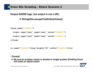 SAP AG 2006, SAP TechEd ’06 / AGS201 / 27
Cross Site Scripting – Attack Scenario 2
Output INSIDE tags, but output is not a URL
StringUtils.escapeToAttributeValue()
<form name="[CASE2]">
<input type="text" name="user" value="[CASE2]">
<input type="text" name="user" value='[CASE2]'>
</form>
<a name="[CASE2]"><img height="50" width="[CASE2]"></a>
! Caveat:
Be sure to enclose values in double or single quotes! Omitting those
will make an attack easier
 