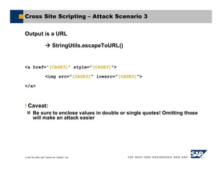 SAP AG 2006, SAP TechEd ’06 / AGS201 / 28
Cross Site Scripting – Attack Scenario 3
Output is a URL
StringUtils.escapeToURL()
<a href='[CASE3]' style="[CASE3]">
<img src="[CASE3]" lowsrc="[CASE3]">
</a>
! Caveat:
Be sure to enclose values in double or single quotes! Omitting those
will make an attack easier
 