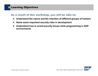 SAP AG 2006, SAP TechEd ’06 / AGS201 / 3
Learning Objectives
As a result of this workshop, you will be able to:
Understand the nature and the intention of different groups of hackers
Name some important security risks in development
Understand how to avoid security issues while programming in SAP
environments
 