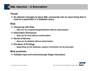 SAP AG 2006, SAP TechEd ’06 / AGS201 / 31
SQL injection – A Description
Threat:
An attacker manages to place SQL commands into an input string that is
used as a parameter in a database query.
Risk:
Tampering with Data
– data can be created/changed/deleted without authorization
Information Disclosure
– data can be read without authorization
Denial of Service
– data can be deleted without authorization
Elevation of Privilege
– depending on the database, system commands can be executed
Best practices:
Validate input and remove/escape illegal characters '
 