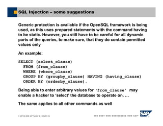 SAP AG 2006, SAP TechEd ’06 / AGS201 / 32
SQL Injection – some suggestions
Generic protection is available if the OpenSQL framework is being
used, as this uses prepared statements with the command having
to be static. However, you still have to be careful for all dynamic
parts of the queries, to make sure, that they do contain permitted
values only
An example:
SELECT (select_clause)
FROM (from_clause)
WHERE (where_clause)
GROUP BY (groupby_clause) HAVING (having_clause)
ORDER BY (orderby_clause).
Being able to enter arbitrary values for ‘from_clause’ may
enable a hacker to ‘select’ the database to operate on. …
The same applies to all other commands as well
 