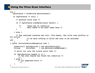 SAP AG 2006, SAP TechEd ’06 / AGS201 / 35
Using the Virus Scan Interface
try {
myInstance = vsiService.getInstance();
if (myInstance != null) {
/* perform virus scan */
if (! myInstance.scanBytes(<your data>)) {
/* there was an infection,
* what needs to be done comes here */
}
} else {
/* The returned instance was null, this means, the virus scan profile is
not active
* => do here nothing to allow the scan to be switched
off */
}
} catch (VirusInfectionException vse) {
Infection[] myInfections = vse.getInfections();
String errorText = vse.getLocalizedMessage();
/* print out only the locale error text */
if (myInfections.length == 1) {
/* the scan engine has found the infection */
// ...
} else {
/* not expected error */
// ...
}
}
 