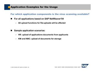 SAP AG 2006, SAP TechEd ’06 / AGS201 / 36
Application Examples for the Usage
For which application components is the virus scanning available?
For all applications based on SAP NetWeaver’04
– All upload functions for file-uploads will be affected
Sample application scenarios:
– HR: upload of applications documents from applicants
– KM and KMC: upload of documents for storage
 