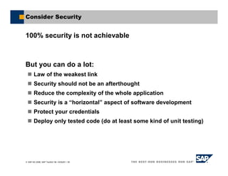 SAP AG 2006, SAP TechEd ’06 / AGS201 / 39
Consider Security
100% security is not achievable
But you can do a lot:
Law of the weakest link
Security should not be an afterthought
Reduce the complexity of the whole application
Security is a “horizontal” aspect of software development
Protect your credentials
Deploy only tested code (do at least some kind of unit testing)
 