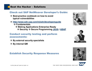 SAP AG 2006, SAP TechEd ’06 / AGS201 / 40
Beat the Hacker – Solutions
Check out SAP NetWeaver Developer’s Guide:
Best-practice cookbook on how to avoid
typical vulnerabilities
http://www.sdn.sap.com/irj/sdn/developersguide
Fundamentals
Making Applications Enterprise Ready
Security Secure Programming JAVA / ABAP
Conduct security testing and perform
assessments:
By external security specialists
By internal QM
Establish Security Response Measures
 