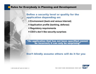 SAP AG 2006, SAP TechEd ’06 / AGS201 / 41
Rules for Everybody in Planning and Development
Define a security level or quality for the
application depending on:
Environment (back end versus Internet)
Application profile (banking, defense)
Regulatory requirements
CEO’s don’t like security surprises
Don’t blindly assume others will do it for you
“An application that has not been specified cannot
be incorrect; it can only be surprising”
 