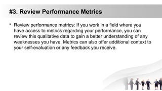 #3. Review Performance Metrics
• Review performance metrics: If you work in a field where you
have access to metrics regarding your performance, you can
review this qualitative data to gain a better understanding of any
weaknesses you have. Metrics can also offer additional context to
your self-evaluation or any feedback you receive.
 