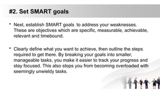 #2. Set SMART goals
• Next, establish SMART goals to address your weaknesses.
These are objectives which are specific, measurable, achievable,
relevant and timebound.
• Clearly define what you want to achieve, then outline the steps
required to get there. By breaking your goals into smaller,
manageable tasks, you make it easier to track your progress and
stay focused. This also stops you from becoming overloaded with
seemingly unwieldy tasks.
 