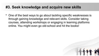 #3. Seek knowledge and acquire new skills
• One of the best ways to go about tackling specific weaknesses is
through gaining knowledge and relevant skills. Consider taking
courses, attending workshops or engaging in learning platforms
online. You might even go old-school and hit the books!
 