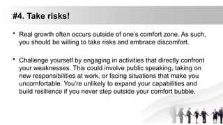 #4. Take risks!
• Real growth often occurs outside of one’s comfort zone. As such,
you should be willing to take risks and embrace discomfort.
• Challenge yourself by engaging in activities that directly confront
your weaknesses. This could involve public speaking, taking on
new responsibilities at work, or facing situations that make you
uncomfortable. You’re unlikely to expand your capabilities and
build resilience if you never step outside your comfort bubble.
 
