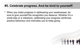 #5. Celebrate progress. And be kind to yourself!
• When you make progress in addressing your weaknesses, be
sure to give yourself the recognition you deserve. Whether it’s a
small step or a milestone, celebrating your progress reinforces
positive behaviour and motivates you to keep going.
 