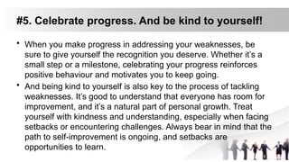 #5. Celebrate progress. And be kind to yourself!
• When you make progress in addressing your weaknesses, be
sure to give yourself the recognition you deserve. Whether it’s a
small step or a milestone, celebrating your progress reinforces
positive behaviour and motivates you to keep going.
• And being kind to yourself is also key to the process of tackling
weaknesses. It’s good to understand that everyone has room for
improvement, and it’s a natural part of personal growth. Treat
yourself with kindness and understanding, especially when facing
setbacks or encountering challenges. Always bear in mind that the
path to self-improvement is ongoing, and setbacks are
opportunities to learn.
 