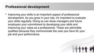 Professional development
• Improving your skills is an important aspect of professional
development. As you grow in your role, it's important to evaluate
your skills regularly. Doing so can show managers and future
employers your commitment to developing your skills and
improving your value as a professional. These are admirable
qualities because they communicate the care you have for your
job and your performance.
 