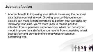 Job satisfaction
• Another benefit to improving your skills is increasing the personal
satisfaction you feel at work. Growing your confidence in your
abilities can make it more rewarding to perform your job tasks. By
improving your skills, you're more likely to receive positive
attention from supervisors and coworkers, which can boost your
mood, improve the satisfaction you receive from completing a task
successfully and provide intrinsic motivation to continue
performing well.
 