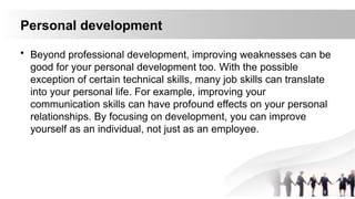 Personal development
• Beyond professional development, improving weaknesses can be
good for your personal development too. With the possible
exception of certain technical skills, many job skills can translate
into your personal life. For example, improving your
communication skills can have profound effects on your personal
relationships. By focusing on development, you can improve
yourself as an individual, not just as an employee.
 