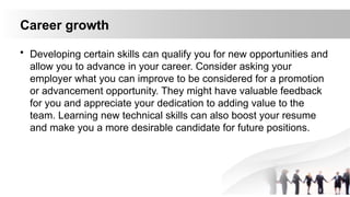 Career growth
• Developing certain skills can qualify you for new opportunities and
allow you to advance in your career. Consider asking your
employer what you can improve to be considered for a promotion
or advancement opportunity. They might have valuable feedback
for you and appreciate your dedication to adding value to the
team. Learning new technical skills can also boost your resume
and make you a more desirable candidate for future positions.
 