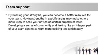 Team support
• By building your strengths, you can become a better resource for
your team. Having strengths in specific areas may make others
more likely to seek your advice on certain projects or tasks.
Developing a sense of community and feeling like an integral part
of your team can make work more fulfilling and satisfactory.
 