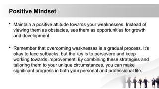 Positive Mindset
• Maintain a positive attitude towards your weaknesses. Instead of
viewing them as obstacles, see them as opportunities for growth
and development.
• Remember that overcoming weaknesses is a gradual process. It's
okay to face setbacks, but the key is to persevere and keep
working towards improvement. By combining these strategies and
tailoring them to your unique circumstances, you can make
significant progress in both your personal and professional life.
 