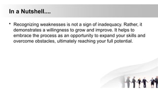 In a Nutshell....
• Recognizing weaknesses is not a sign of inadequacy. Rather, it
demonstrates a willingness to grow and improve. It helps to
embrace the process as an opportunity to expand your skills and
overcome obstacles, ultimately reaching your full potential.
 