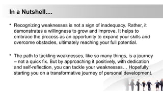 In a Nutshell....
• Recognizing weaknesses is not a sign of inadequacy. Rather, it
demonstrates a willingness to grow and improve. It helps to
embrace the process as an opportunity to expand your skills and
overcome obstacles, ultimately reaching your full potential.
• The path to tackling weaknesses, like so many things, is a journey
– not a quick fix. But by approaching it positively, with dedication
and self-reflection, you can tackle your weaknesses… Hopefully
starting you on a transformative journey of personal development.
 
