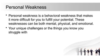 Personal Weakness
• Personal weakness is a behavioral weakness that makes
it more difficult for you to fulfill your potential. These
weaknesses can be both mental, physical, and emotional.
• Your unique challenges or the things you know you
struggle with
 