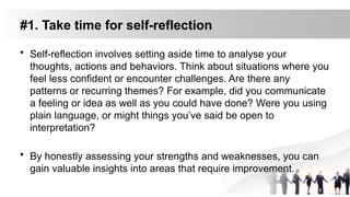 #1. Take time for self-reflection
• Self-reflection involves setting aside time to analyse your
thoughts, actions and behaviors. Think about situations where you
feel less confident or encounter challenges. Are there any
patterns or recurring themes? For example, did you communicate
a feeling or idea as well as you could have done? Were you using
plain language, or might things you’ve said be open to
interpretation?
• By honestly assessing your strengths and weaknesses, you can
gain valuable insights into areas that require improvement.
 
