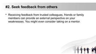 #2. Seek feedback from others
• Receiving feedback from trusted colleagues, friends or family
members can provide an external perspective on your
weaknesses. You might even consider taking on a mentor.
 