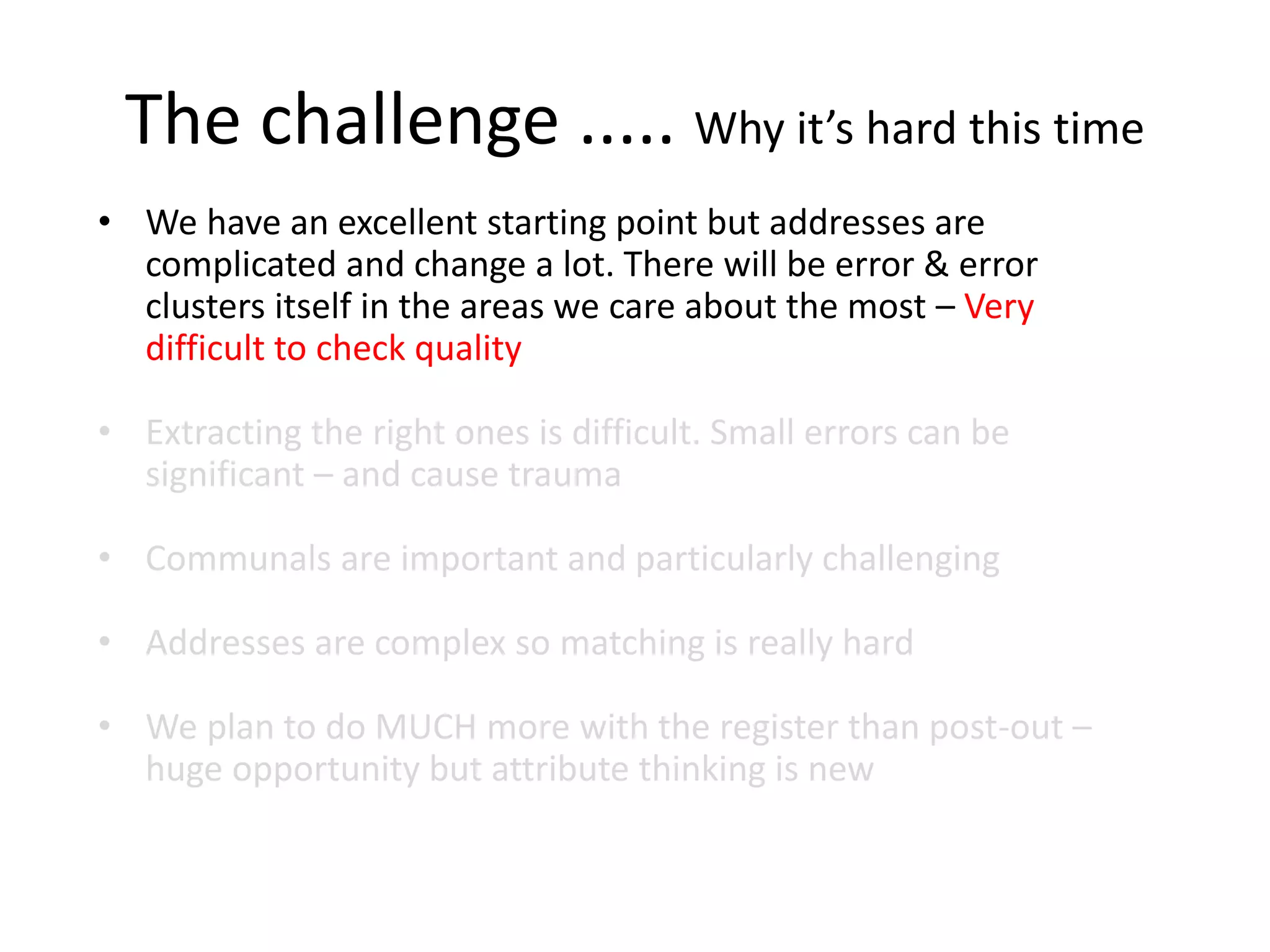 The challenge ..... Why it’s hard this time
• We have an excellent starting point but addresses are
complicated and change a lot. There will be error & error
clusters itself in the areas we care about the most – Very
difficult to check quality
• Extracting the right ones is difficult. Small errors can be
significant – and cause trauma
• Communals are important and particularly challenging
• Addresses are complex so matching is really hard
• We plan to do MUCH more with the register than post-out –
huge opportunity but attribute thinking is new
 