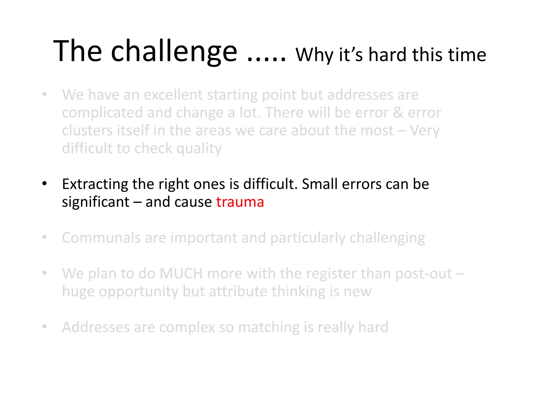 The challenge ..... Why it’s hard this time
• We have an excellent starting point but addresses are
complicated and change a lot. There will be error & error
clusters itself in the areas we care about the most – Very
difficult to check quality
• Extracting the right ones is difficult. Small errors can be
significant – and cause trauma
• Communals are important and particularly challenging
• We plan to do MUCH more with the register than post-out –
huge opportunity but attribute thinking is new
• Addresses are complex so matching is really hard
 