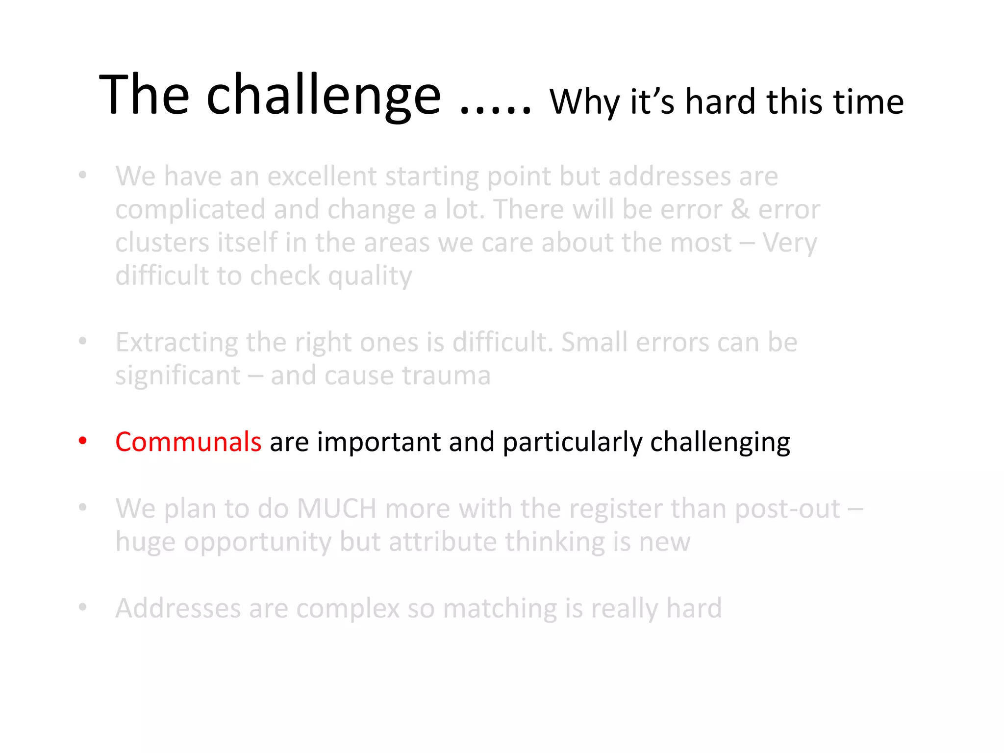 The challenge ..... Why it’s hard this time
• We have an excellent starting point but addresses are
complicated and change a lot. There will be error & error
clusters itself in the areas we care about the most – Very
difficult to check quality
• Extracting the right ones is difficult. Small errors can be
significant – and cause trauma
• Communals are important and particularly challenging
• We plan to do MUCH more with the register than post-out –
huge opportunity but attribute thinking is new
• Addresses are complex so matching is really hard
 