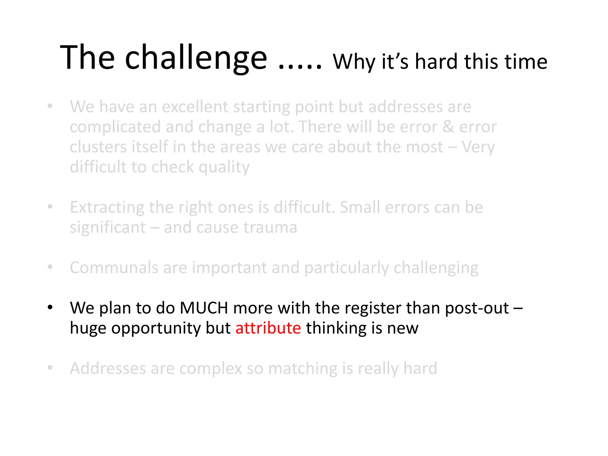 The challenge ..... Why it’s hard this time
• We have an excellent starting point but addresses are
complicated and change a lot. There will be error & error
clusters itself in the areas we care about the most – Very
difficult to check quality
• Extracting the right ones is difficult. Small errors can be
significant – and cause trauma
• Communals are important and particularly challenging
• We plan to do MUCH more with the register than post-out –
huge opportunity but attribute thinking is new
• Addresses are complex so matching is really hard
 