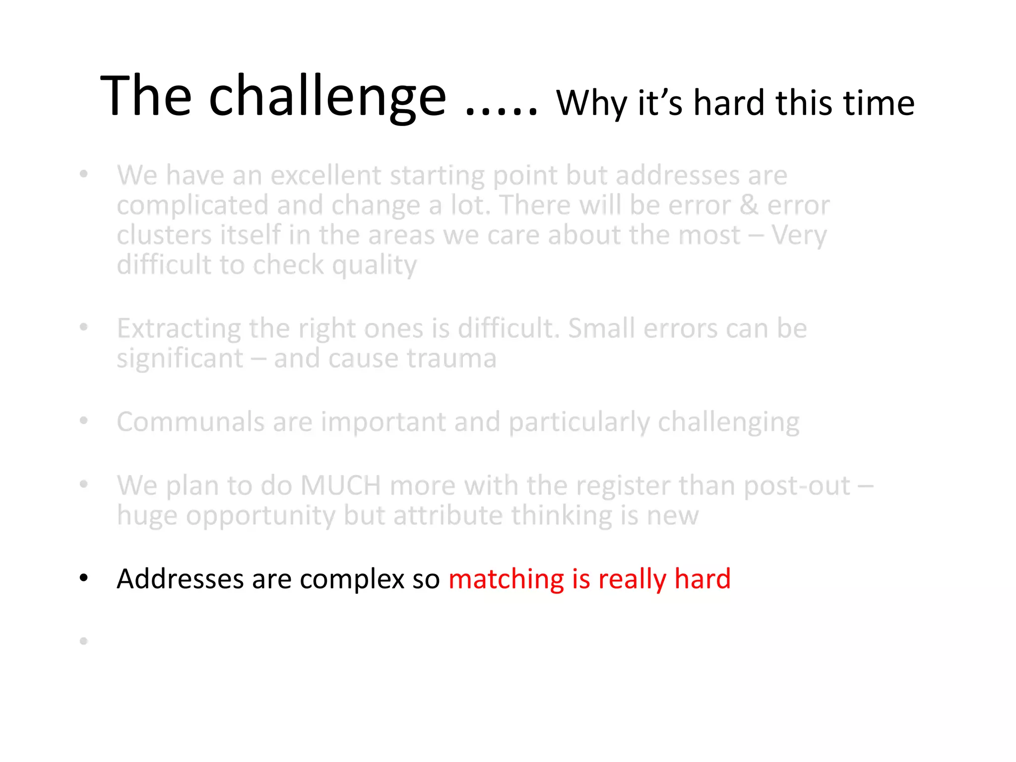 The challenge ..... Why it’s hard this time
• We have an excellent starting point but addresses are
complicated and change a lot. There will be error & error
clusters itself in the areas we care about the most – Very
difficult to check quality
• Extracting the right ones is difficult. Small errors can be
significant – and cause trauma
• Communals are important and particularly challenging
• We plan to do MUCH more with the register than post-out –
huge opportunity but attribute thinking is new
• Addresses are complex so matching is really hard
•
 