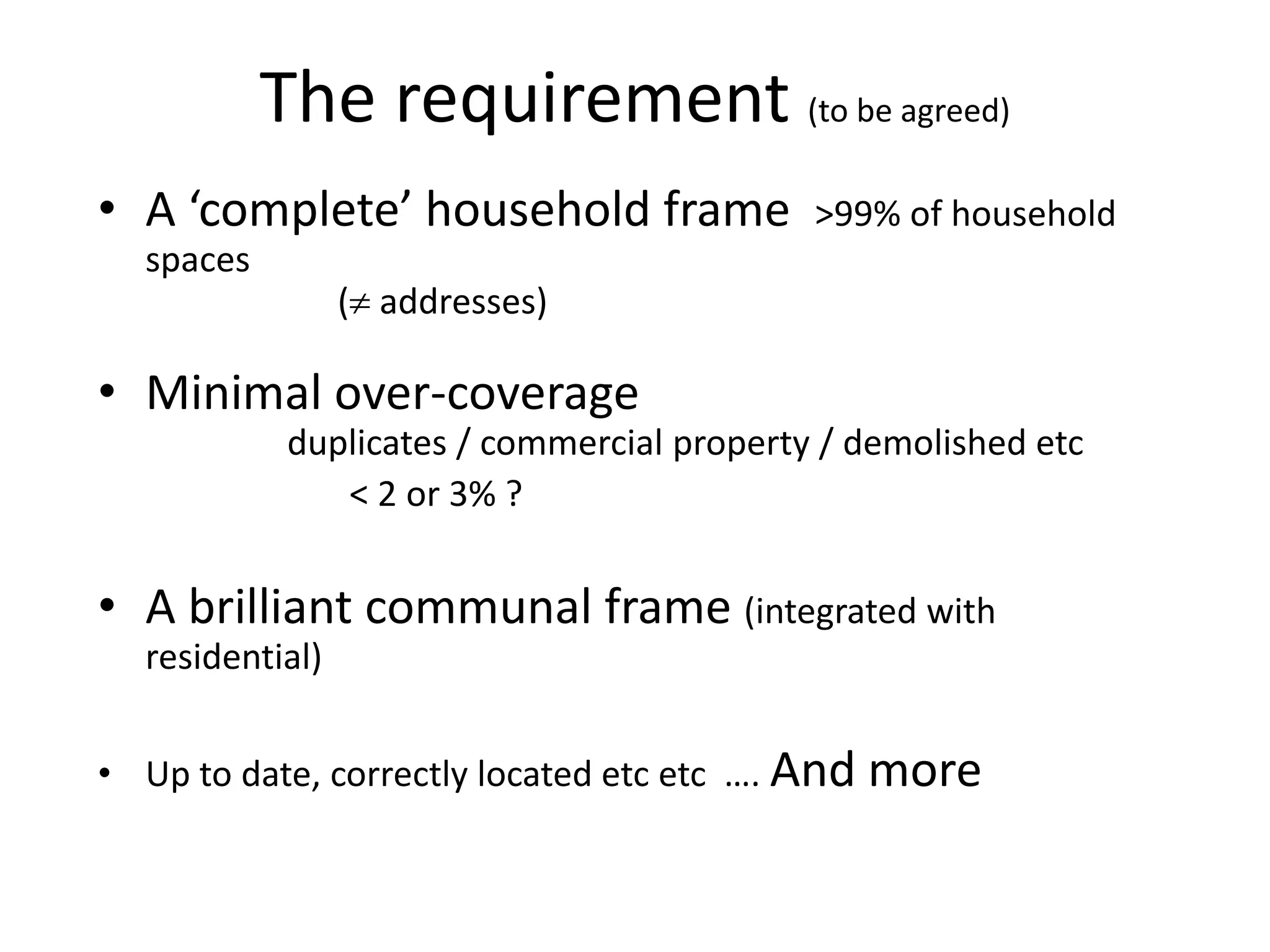 The requirement (to be agreed)
• A ‘complete’ household frame >99% of household
spaces
( addresses)
• Minimal over-coverage
duplicates / commercial property / demolished etc
< 2 or 3% ?
• A brilliant communal frame (integrated with
residential)
• Up to date, correctly located etc etc …. And more
 