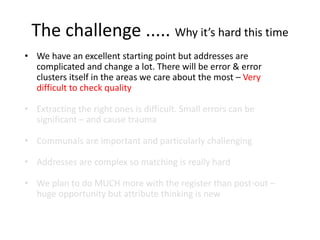 The challenge ..... Why it’s hard this time
• We have an excellent starting point but addresses are
complicated and change a lot. There will be error & error
clusters itself in the areas we care about the most – Very
difficult to check quality
• Extracting the right ones is difficult. Small errors can be
significant – and cause trauma
• Communals are important and particularly challenging
• Addresses are complex so matching is really hard
• We plan to do MUCH more with the register than post-out –
huge opportunity but attribute thinking is new
 