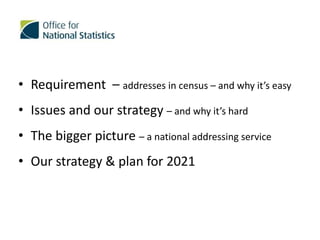 • Requirement – addresses in census – and why it’s easy
• Issues and our strategy – and why it’s hard
• The bigger picture – a national addressing service
• Our strategy & plan for 2021
 