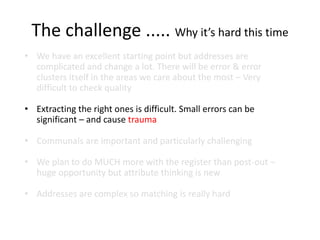 The challenge ..... Why it’s hard this time
• We have an excellent starting point but addresses are
complicated and change a lot. There will be error & error
clusters itself in the areas we care about the most – Very
difficult to check quality
• Extracting the right ones is difficult. Small errors can be
significant – and cause trauma
• Communals are important and particularly challenging
• We plan to do MUCH more with the register than post-out –
huge opportunity but attribute thinking is new
• Addresses are complex so matching is really hard
 