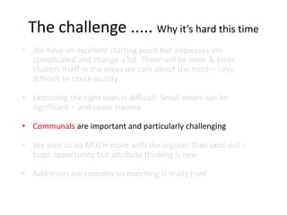 The challenge ..... Why it’s hard this time
• We have an excellent starting point but addresses are
complicated and change a lot. There will be error & error
clusters itself in the areas we care about the most – Very
difficult to check quality
• Extracting the right ones is difficult. Small errors can be
significant – and cause trauma
• Communals are important and particularly challenging
• We plan to do MUCH more with the register than post-out –
huge opportunity but attribute thinking is new
• Addresses are complex so matching is really hard
 