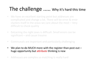 The challenge ..... Why it’s hard this time
• We have an excellent starting point but addresses are
complicated and change a lot. There will be error & error
clusters itself in the areas we care about the most – Very
difficult to check quality
• Extracting the right ones is difficult. Small errors can be
significant – and cause trauma
• Communals are important and particularly challenging
• We plan to do MUCH more with the register than post-out –
huge opportunity but attribute thinking is new
• Addresses are complex so matching is really hard
 