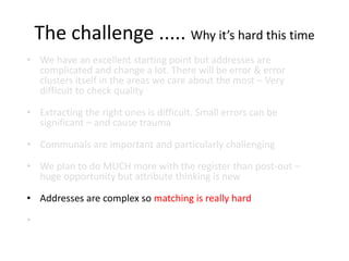 The challenge ..... Why it’s hard this time
• We have an excellent starting point but addresses are
complicated and change a lot. There will be error & error
clusters itself in the areas we care about the most – Very
difficult to check quality
• Extracting the right ones is difficult. Small errors can be
significant – and cause trauma
• Communals are important and particularly challenging
• We plan to do MUCH more with the register than post-out –
huge opportunity but attribute thinking is new
• Addresses are complex so matching is really hard
•
 